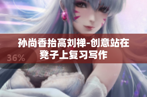 孙尚香抬高刘禅-创意站在凳子上复习写作