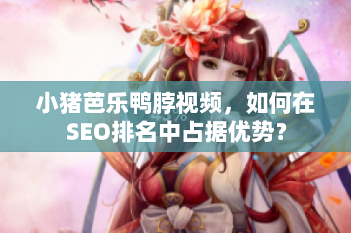 小猪芭乐鸭脖视频，如何在SEO排名中占据优势？