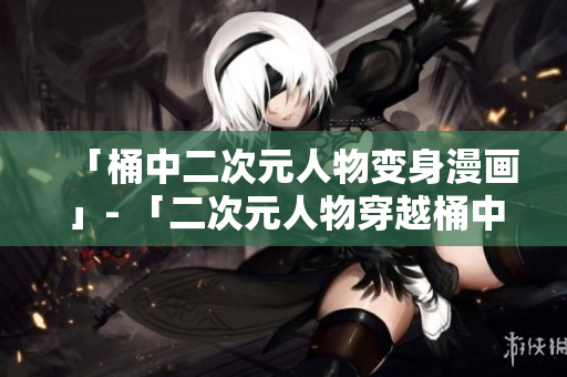 「桶中二次元人物变身漫画」- 「二次元人物穿越桶中揣神奇」