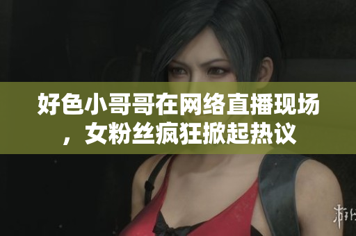 好色小哥哥在网络直播现场，女粉丝疯狂掀起热议