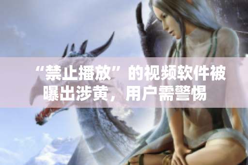 “禁止播放”的视频软件被曝出涉黄，用户需警惕