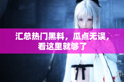 汇总热门黑料，瓜点无误，看这里就够了