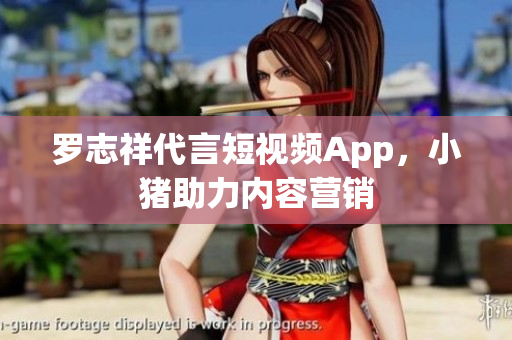 罗志祥代言短视频App，小猪助力内容营销
