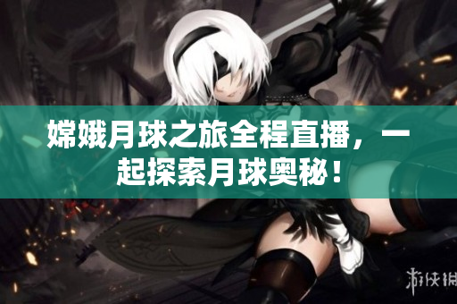 嫦娥月球之旅全程直播，一起探索月球奥秘！