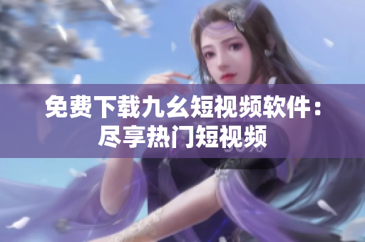 免费下载九幺短视频软件：尽享热门短视频