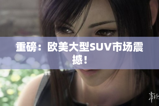 重磅：欧美大型SUV市场震撼！