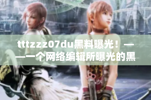 tttzzz07du黑料曝光！——一个网络编辑所曝光的黑料内幕