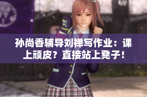 孙尚香辅导刘禅写作业：课上顽皮？直接站上凳子！