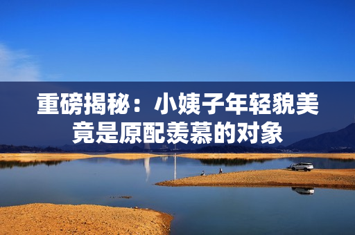 重磅揭秘：小姨子年轻貌美竟是原配羡慕的对象