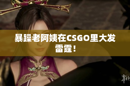 暴躁老阿姨在CSGO里大发雷霆！