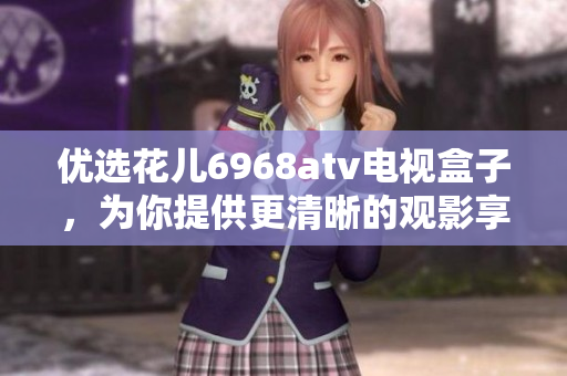优选花儿6968atv电视盒子，为你提供更清晰的观影享受