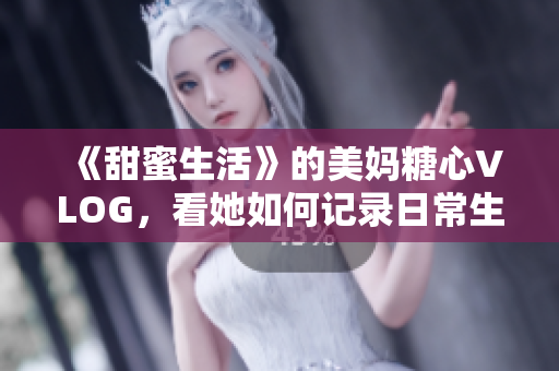 《甜蜜生活》的美妈糖心VLOG，看她如何记录日常生活？