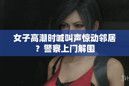 女子高潮时喊叫声惊动邻居？警察上门解围