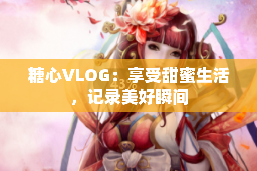 糖心VLOG：享受甜蜜生活，记录美好瞬间
