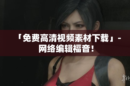 「免费高清视频素材下载」- 网络编辑福音！