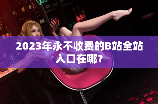 2023年永不收费的B站全站入口在哪？