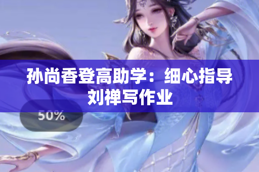 孙尚香登高助学：细心指导刘禅写作业