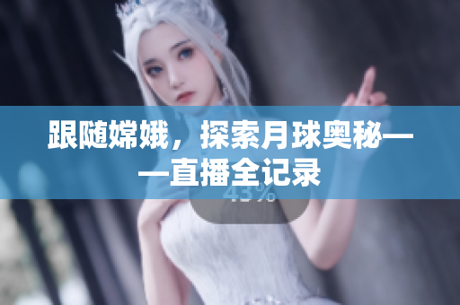 跟随嫦娥，探索月球奥秘——直播全记录