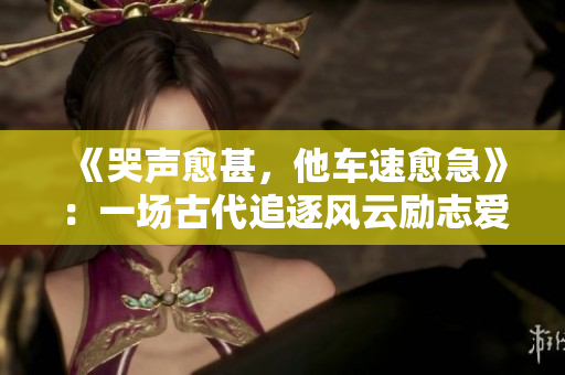 《哭声愈甚，他车速愈急》：一场古代追逐风云励志爱情故事