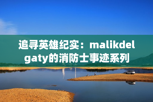 追寻英雄纪实：malikdelgaty的消防士事迹系列