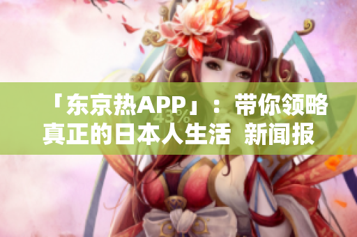 「东京热APP」：带你领略真正的日本人生活  新闻报道