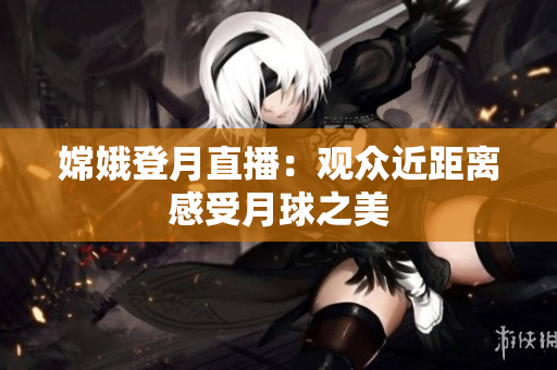 嫦娥登月直播：观众近距离感受月球之美
