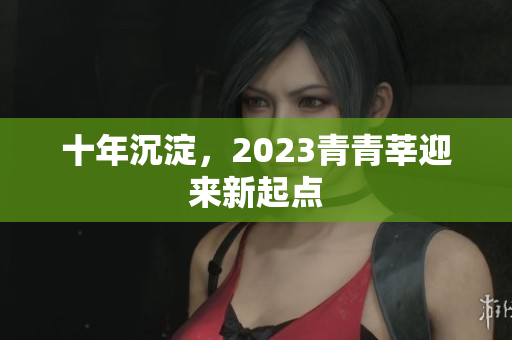 十年沉淀，2023青青莘迎来新起点