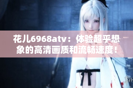 花儿6968atv：体验超乎想象的高清画质和流畅速度！
