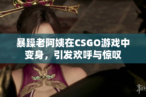 暴躁老阿姨在CSGO游戏中变身，引发欢呼与惊叹