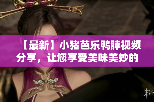 【最新】小猪芭乐鸭脖视频分享，让您享受美味美妙的口感