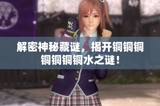 解密神秘藏谜，揭开铜铜铜铜铜铜铜水之谜！