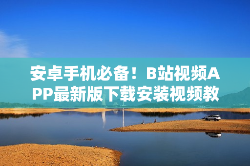 安卓手机必备！B站视频APP最新版下载安装视频教程