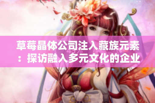 草莓晶体公司注入藏族元素：探访融入多元文化的企业