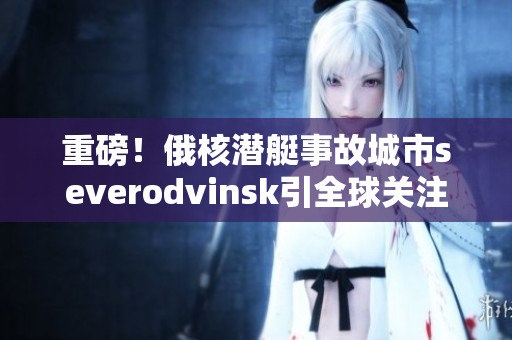 重磅！俄核潜艇事故城市severodvinsk引全球关注