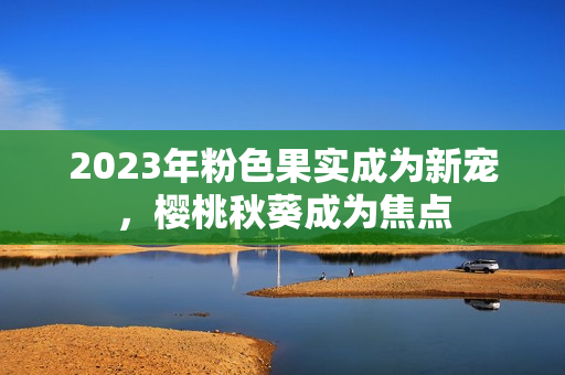 2023年粉色果实成为新宠，樱桃秋葵成为焦点