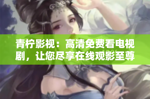 青柠影视：高清免费看电视剧，让您尽享在线观影至尊体验