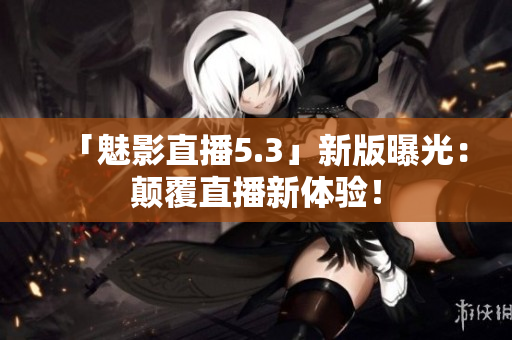 「魅影直播5.3」新版曝光：颠覆直播新体验！