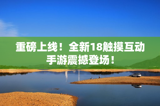 重磅上线！全新18触摸互动手游震撼登场！
