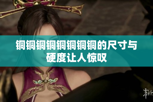 铜铜铜铜铜铜铜铜的尺寸与硬度让人惊叹