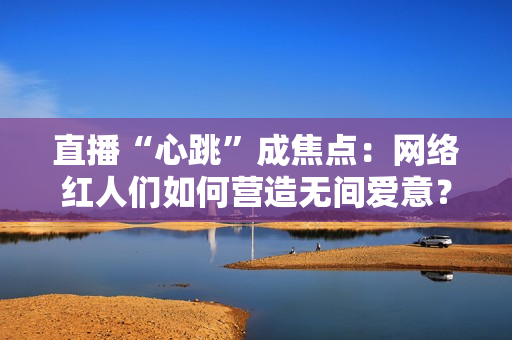直播“心跳”成焦点：网络红人们如何营造无间爱意？