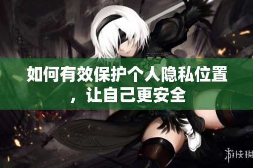 如何有效保护个人隐私位置，让自己更安全