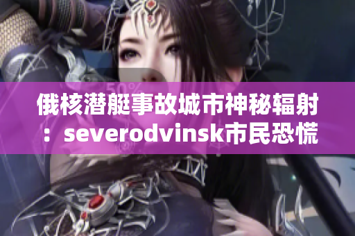 俄核潜艇事故城市神秘辐射：severodvinsk市民恐慌