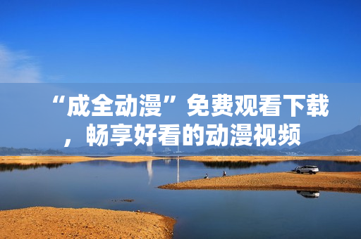 “成全动漫”免费观看下载，畅享好看的动漫视频