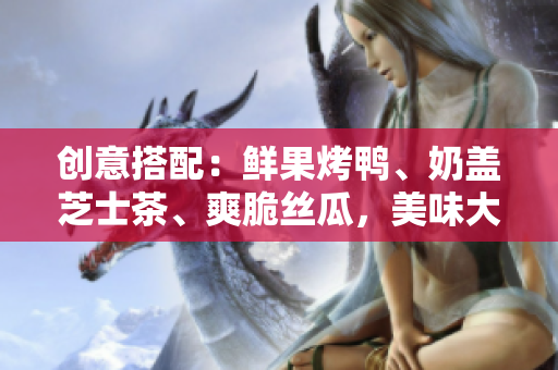 创意搭配：鲜果烤鸭、奶盖芝士茶、爽脆丝瓜，美味大比拼！