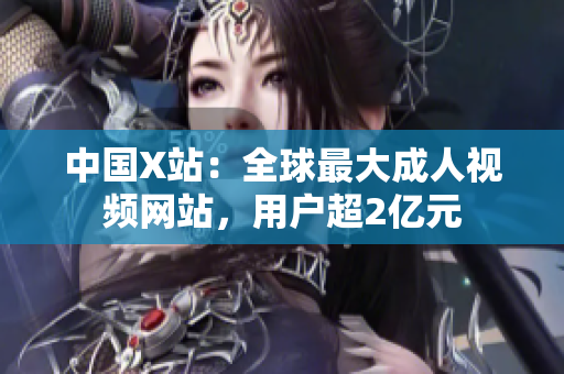 中国X站：全球最大成人视频网站，用户超2亿元