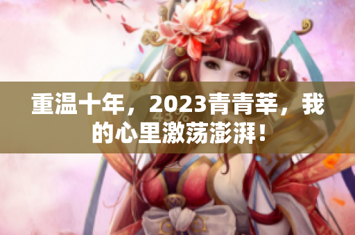 重温十年，2023青青莘，我的心里激荡澎湃！