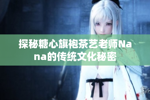 探秘糖心旗袍茶艺老师Nana的传统文化秘密