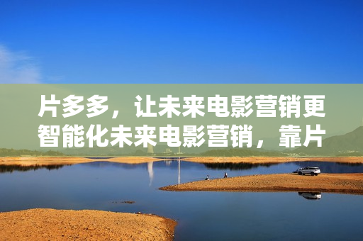 片多多，让未来电影营销更智能化未来电影营销，靠片多多智能化效率倍增