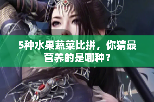 5种水果蔬菜比拼，你猜最营养的是哪种？