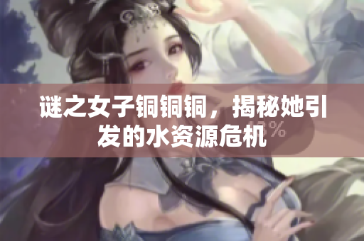 谜之女子铜铜铜，揭秘她引发的水资源危机
